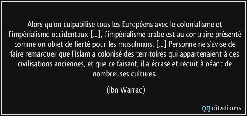 Alors qu'on culpabilise tous les Européens avec le colonialisme et l'impérialisme occidentaux [...], l'impérialisme arabe est au contraire présenté comme un objet de fierté pour les musulmans. [...] Personne ne s'avise de faire remarquer que l'islam a colonisé des territoires qui appartenaient à des civilisations anciennes, et que ce faisant, il a écrasé et réduit à néant de nombreuses cultures.  - Ibn Warraq