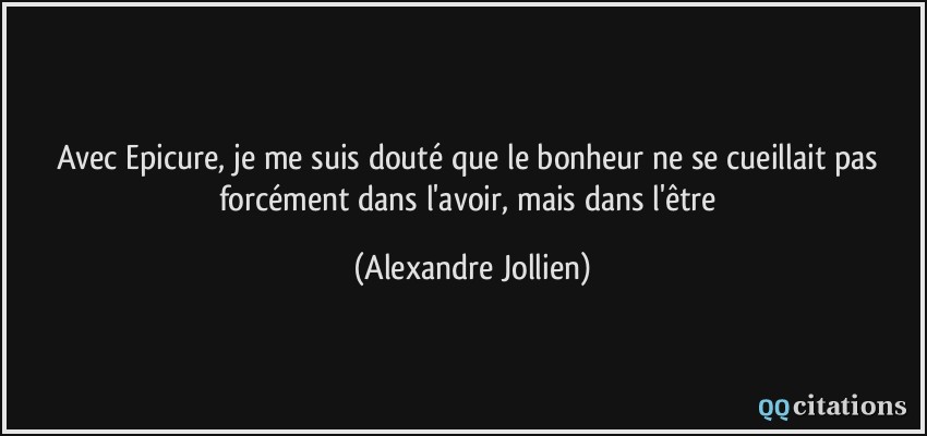 Avec Epicure, je me suis douté que le bonheur ne se cueillait pas forcément dans l'avoir, mais dans l'être  - Alexandre Jollien