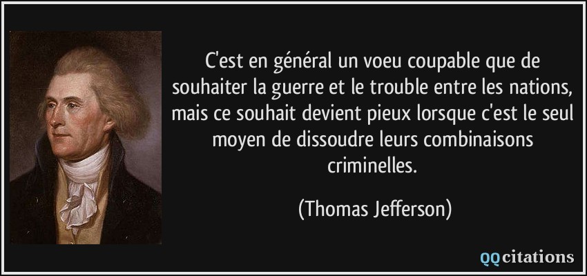 C'est en général un voeu coupable que de souhaiter la guerre et le trouble entre les nations, mais ce souhait devient pieux lorsque c'est le seul moyen de dissoudre leurs combinaisons criminelles.  - Thomas Jefferson