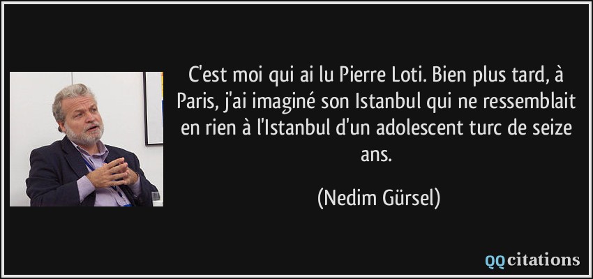 C'est moi qui ai lu Pierre Loti. Bien plus tard, à Paris, j'ai imaginé son Istanbul qui ne ressemblait en rien à l'Istanbul d'un adolescent turc de seize ans.  - Nedim Gürsel