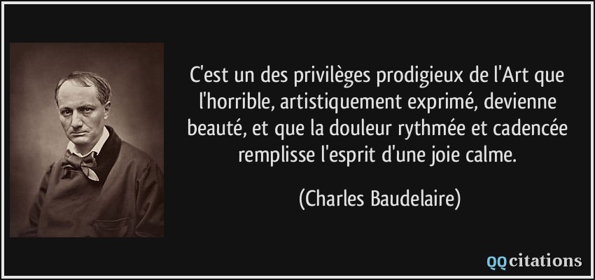 C'est un des privilèges prodigieux de l'Art que l'horrible, artistiquement exprimé, devienne beauté, et que la douleur rythmée et cadencée remplisse l'esprit d'une joie calme.  - Charles Baudelaire