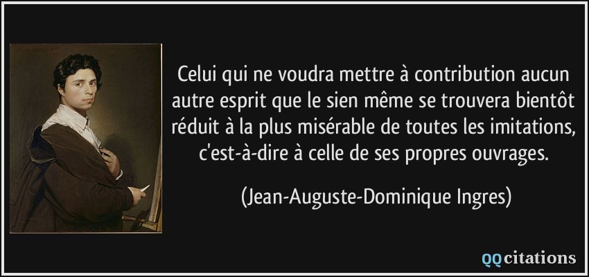 Celui qui ne voudra mettre à contribution aucun autre esprit que le sien même se trouvera bientôt réduit à la plus misérable de toutes les imitations, c'est-à-dire à celle de ses propres ouvrages.  - Jean-Auguste-Dominique Ingres