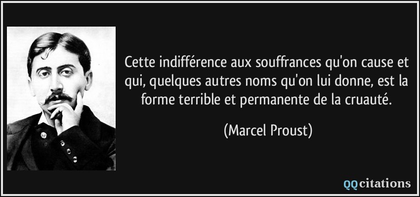 Cette indifférence aux souffrances qu'on cause et qui, quelques autres noms qu'on lui donne, est la forme terrible et permanente de la cruauté.  - Marcel Proust