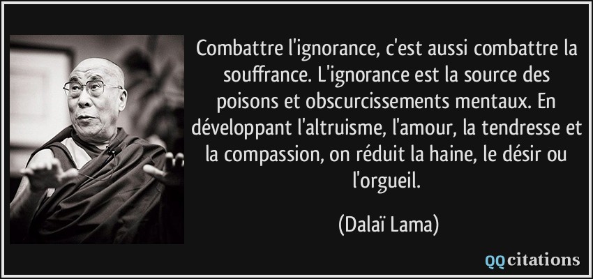 Combattre l'ignorance, c'est aussi combattre la souffrance. L'ignorance est la source des poisons et obscurcissements mentaux. En développant l'altruisme, l'amour, la tendresse et la compassion, on réduit la haine, le désir ou l'orgueil.  - Dalaï Lama