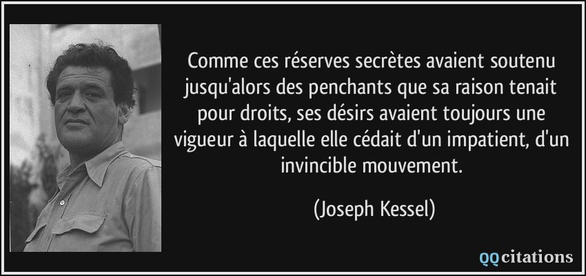 Comme ces réserves secrètes avaient soutenu jusqu'alors des penchants que sa raison tenait pour droits, ses désirs avaient toujours une vigueur à laquelle elle cédait d'un impatient, d'un invincible mouvement.  - Joseph Kessel