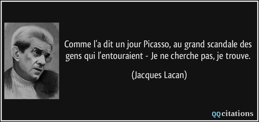 Comme l'a dit un jour Picasso, au grand scandale des gens qui l'entouraient - Je ne cherche pas, je trouve.  - Jacques Lacan