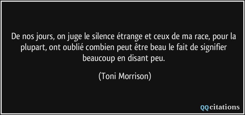 De nos jours, on juge le silence étrange et ceux de ma race, pour la plupart, ont oublié combien peut être beau le fait de signifier beaucoup en disant peu.  - Toni Morrison
