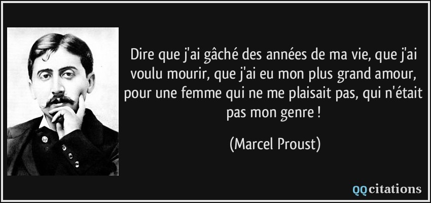 Dire que j'ai gâché des années de ma vie, que j'ai voulu mourir, que j'ai eu mon plus grand amour, pour une femme qui ne me plaisait pas, qui n'était pas mon genre !  - Marcel Proust
