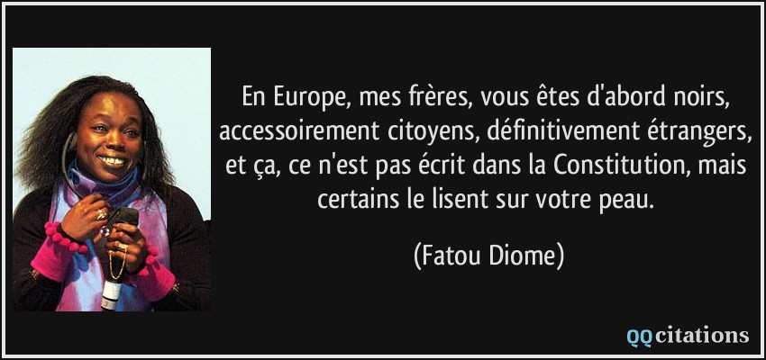 En Europe, mes frères, vous êtes d'abord noirs, accessoirement citoyens, définitivement étrangers, et ça, ce n'est pas écrit dans la Constitution, mais certains le lisent sur votre peau.  - Fatou Diome
