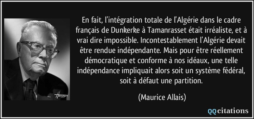 En fait, l'intégration totale de l'Algérie dans le cadre français de Dunkerke à Tamanrasset était irréaliste, et à vrai dire impossible. Incontestablement l'Algérie devait être rendue indépendante. Mais pour être réellement démocratique et conforme à nos idéaux, une telle indépendance impliquait alors soit un système fédéral, soit à défaut une partition.  - Maurice Allais