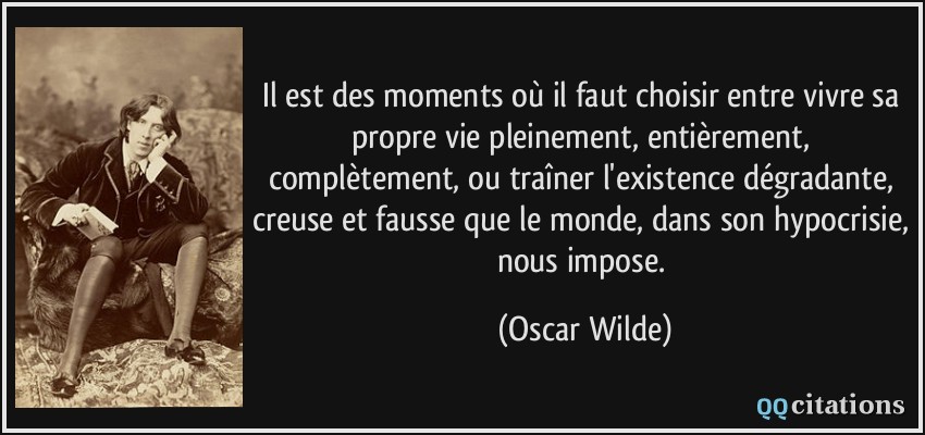 Il est des moments où il faut choisir entre vivre sa propre vie pleinement, entièrement, complètement, ou traîner l'existence dégradante, creuse et fausse que le monde, dans son hypocrisie, nous impose.  - Oscar Wilde