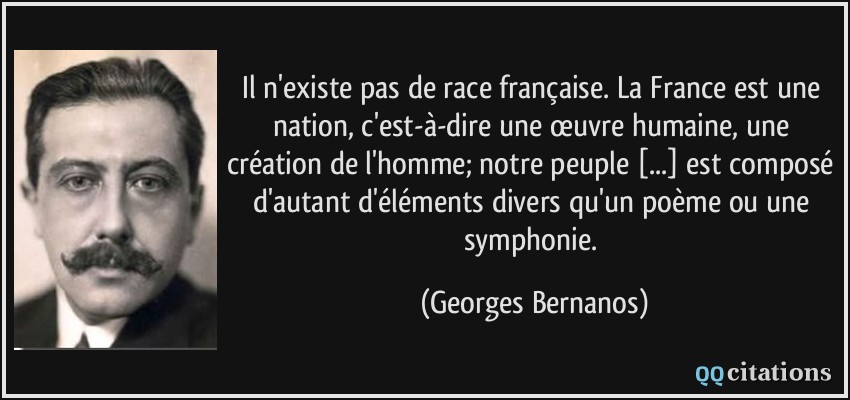Il n'existe pas de race française. La France est une nation, c'est-à-dire une œuvre humaine, une création de l'homme; notre peuple [...] est composé d'autant d'éléments divers qu'un poème ou une symphonie.  - Georges Bernanos