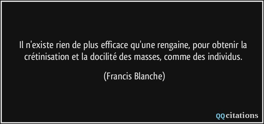 Il n'existe rien de plus efficace qu'une rengaine, pour obtenir la crétinisation et la docilité des masses, comme des individus.  - Francis Blanche