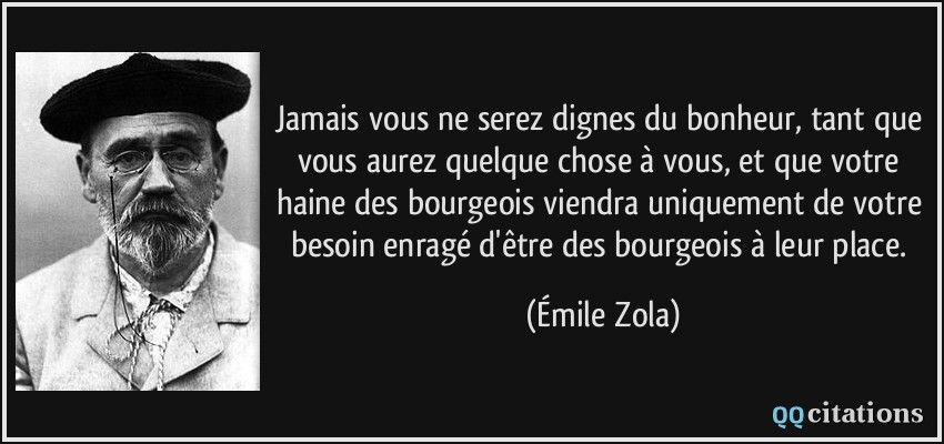 Jamais vous ne serez dignes du bonheur, tant que vous aurez quelque chose à vous, et que votre haine des bourgeois viendra uniquement de votre besoin enragé d'être des bourgeois à leur place.  - Émile Zola