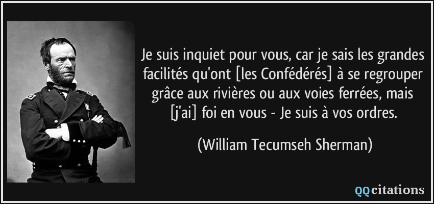 Je suis inquiet pour vous, car je sais les grandes facilités qu'ont [les Confédérés] à se regrouper grâce aux rivières ou aux voies ferrées, mais [j'ai] foi en vous - Je suis à vos ordres.  - William Tecumseh Sherman