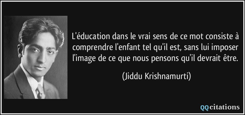 L'éducation dans le vrai sens de ce mot consiste à comprendre l'enfant tel qu'il est, sans lui imposer l'image de ce que nous pensons qu'il devrait être.  - Jiddu Krishnamurti