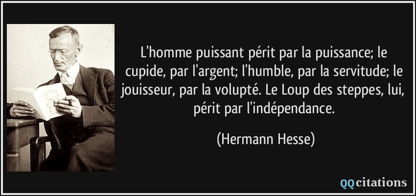 L'homme puissant périt par la puissance; le cupide, par l'argent; l'humble, par la servitude; le jouisseur, par la volupté. Le Loup des steppes, lui, périt par l'indépendance.  - Hermann Hesse