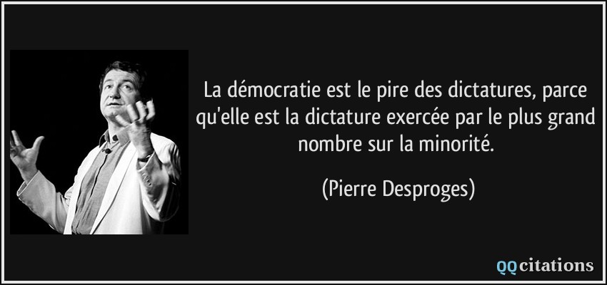 La démocratie est le pire des dictatures, parce qu'elle est la dictature exercée par le plus grand nombre sur la minorité.  - Pierre Desproges