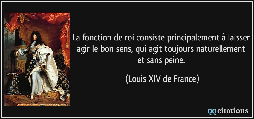 La fonction de roi consiste principalement à laisser agir le bon sens, qui agit toujours naturellement et sans peine.  - Louis XIV de France