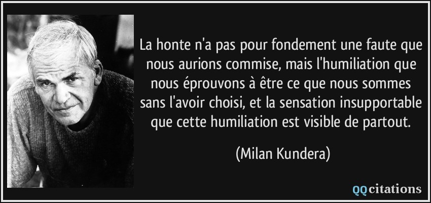 La honte n'a pas pour fondement une faute que nous aurions commise, mais l'humiliation que nous éprouvons à être ce que nous sommes sans l'avoir choisi, et la sensation insupportable que cette humiliation est visible de partout.  - Milan Kundera