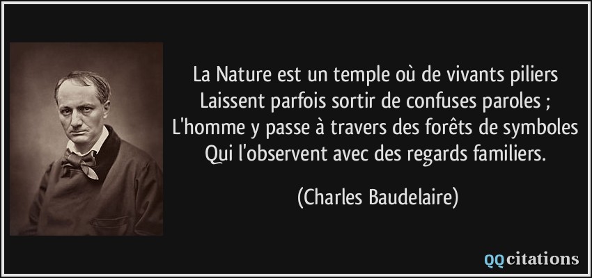 La Nature est un temple où de vivants piliers Laissent parfois sortir de confuses paroles ; L'homme y passe à travers des forêts de symboles Qui l'observent avec des regards familiers.  - Charles Baudelaire