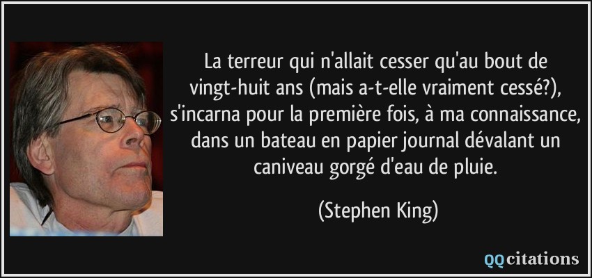 La terreur qui n'allait cesser qu'au bout de vingt-huit ans (mais a-t-elle vraiment cessé?), s'incarna pour la première fois, à ma connaissance, dans un bateau en papier journal dévalant un caniveau gorgé d'eau de pluie.  - Stephen King
