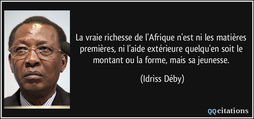 La vraie richesse de l'Afrique n'est ni les matières premières, ni l'aide extérieure quelqu'en soit le montant ou la forme, mais sa jeunesse.  - Idriss Déby