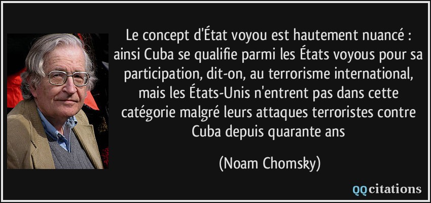 Le concept d'État voyou est hautement nuancé : ainsi Cuba se qualifie parmi les États voyous pour sa participation, dit-on, au terrorisme international, mais les États-Unis n'entrent pas dans cette catégorie malgré leurs attaques terroristes contre Cuba depuis quarante ans  - Noam Chomsky