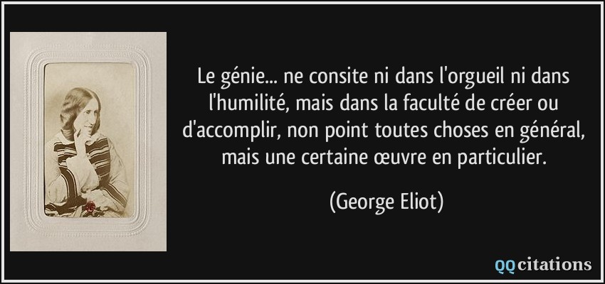 Le génie... ne consite ni dans l'orgueil ni dans l'humilité, mais dans la faculté de créer ou d'accomplir, non point toutes choses en général, mais une certaine œuvre en particulier.  - George Eliot