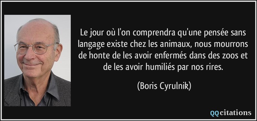 Le jour où l'on comprendra qu'une pensée sans langage existe chez les animaux, nous mourrons de honte de les avoir enfermés dans des zoos et de les avoir humiliés par nos rires.  - Boris Cyrulnik