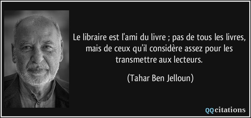 Le libraire est l'ami du livre ; pas de tous les livres, mais de ceux qu'il considère assez pour les transmettre aux lecteurs.  - Tahar Ben Jelloun