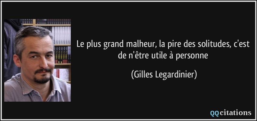 Le plus grand malheur, la pire des solitudes, c'est de n'être utile à personne  - Gilles Legardinier