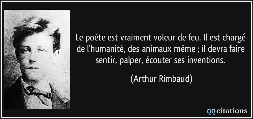 Le poète est vraiment voleur de feu. Il est chargé de l'humanité, des animaux même ; il devra faire sentir, palper, écouter ses inventions.  - Arthur Rimbaud