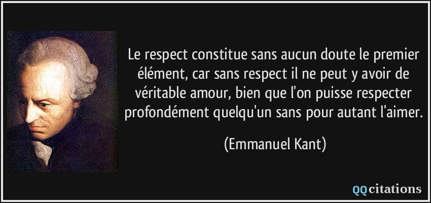 Le respect constitue sans aucun doute le premier élément, car sans respect il ne peut y avoir de véritable amour, bien que l'on puisse respecter profondément quelqu'un sans pour autant l'aimer.  - Emmanuel Kant