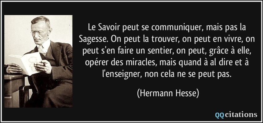 Le Savoir peut se communiquer, mais pas la Sagesse. On peut la trouver, on peut en vivre, on peut s'en faire un sentier, on peut, grâce à elle, opérer des miracles, mais quand à al dire et à l'enseigner, non cela ne se peut pas.  - Hermann Hesse