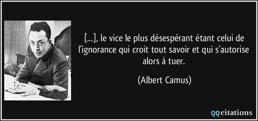 [...], le vice le plus désespérant étant celui de l'ignorance qui croit tout savoir et qui s'autorise alors à tuer.  - Albert Camus
