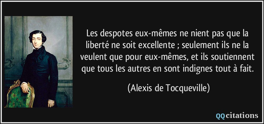 Les despotes eux-mêmes ne nient pas que la liberté ne soit excellente ; seulement ils ne la veulent que pour eux-mêmes, et ils soutiennent que tous les autres en sont indignes tout à fait.  - Alexis de Tocqueville