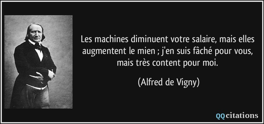 Les machines diminuent votre salaire, mais elles augmentent le mien ; j'en suis fâché pour vous, mais très content pour moi.  - Alfred de Vigny
