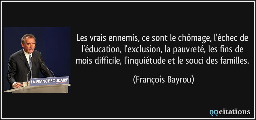 Les vrais ennemis, ce sont le chômage, l'échec de l'éducation, l'exclusion, la pauvreté, les fins de mois difficile, l'inquiétude et le souci des familles.  - François Bayrou