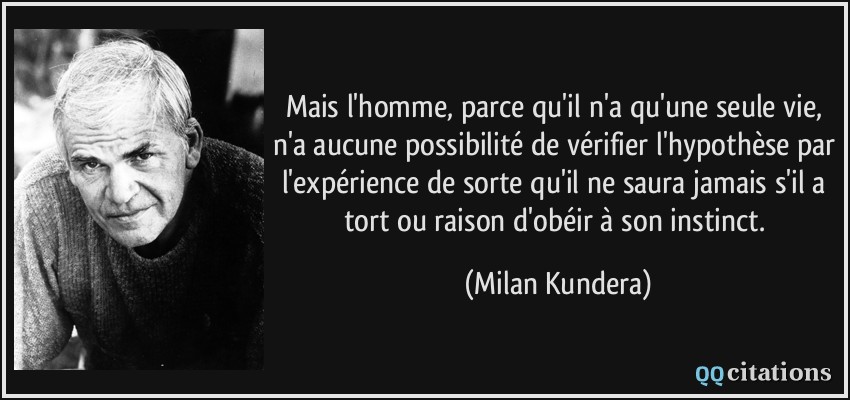 Mais l'homme, parce qu'il n'a qu'une seule vie, n'a aucune possibilité de vérifier l'hypothèse par l'expérience de sorte qu'il ne saura jamais s'il a tort ou raison d'obéir à son instinct.  - Milan Kundera
