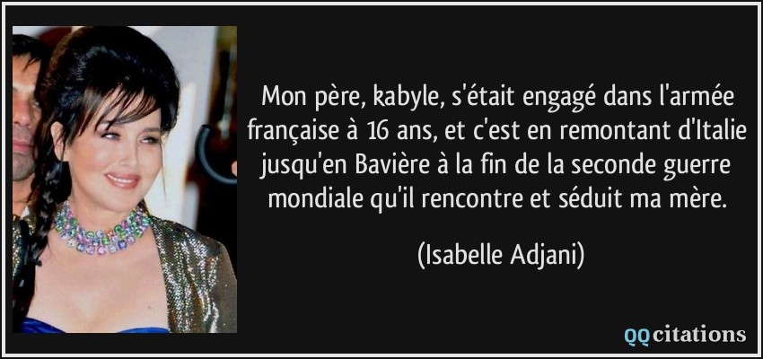 Mon père, kabyle, s'était engagé dans l'armée française à 16 ans, et c'est en remontant d'Italie jusqu'en Bavière à la fin de la seconde guerre mondiale qu'il rencontre et séduit ma mère.  - Isabelle Adjani