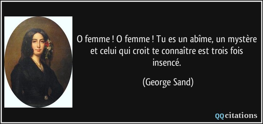 O femme ! O femme ! Tu es un abîme, un mystère et celui qui croit te connaître est trois fois insencé.  - George Sand