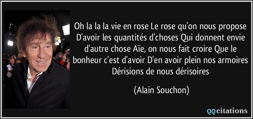 Oh la la la vie en rose Le rose qu'on nous propose D'avoir les quantités d'choses Qui donnent envie d'autre chose Aïe, on nous fait croire Que le bonheur c'est d'avoir D'en avoir plein nos armoires Dérisions de nous dérisoires  - Alain Souchon