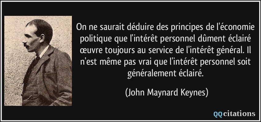 On ne saurait déduire des principes de l'économie politique que l'intérêt personnel dûment éclairé œuvre toujours au service de l'intérêt général. Il n'est même pas vrai que l'intérêt personnel soit généralement éclairé.  - John Maynard Keynes