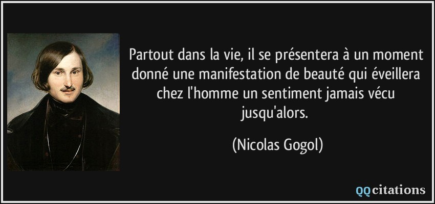 Partout dans la vie, il se présentera à un moment donné une manifestation de beauté qui éveillera chez l'homme un sentiment jamais vécu jusqu'alors.  - Nicolas Gogol