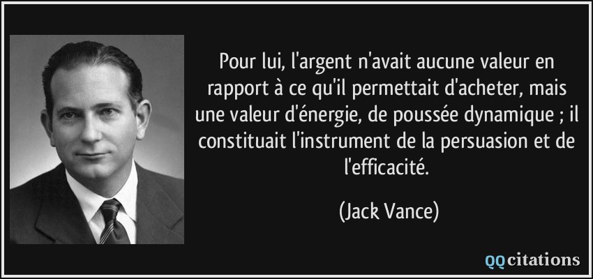 Pour lui, l'argent n'avait aucune valeur en rapport à ce qu'il permettait d'acheter, mais une valeur d'énergie, de poussée dynamique ; il constituait l'instrument de la persuasion et de l'efficacité.  - Jack Vance