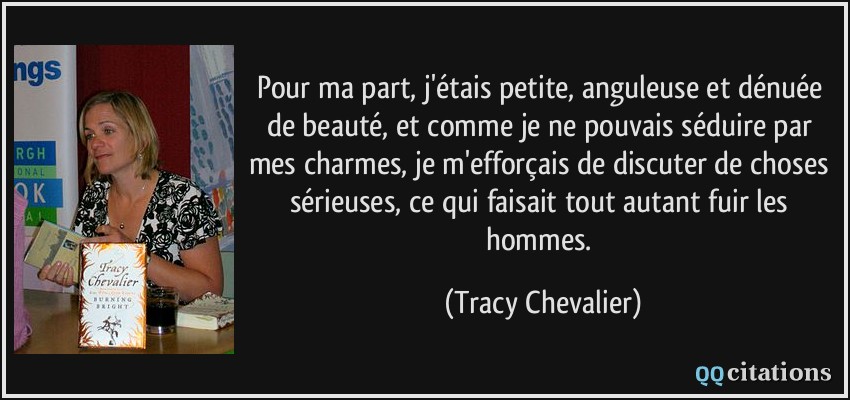 Pour ma part, j'étais petite, anguleuse et dénuée de beauté, et comme je ne pouvais séduire par mes charmes, je m'efforçais de discuter de choses sérieuses, ce qui faisait tout autant fuir les hommes.  - Tracy Chevalier