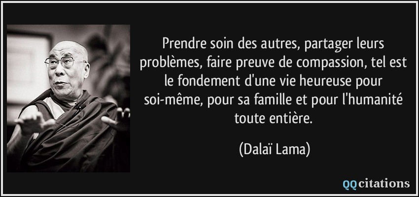 Prendre soin des autres, partager leurs problèmes, faire preuve de compassion, tel est le fondement d'une vie heureuse pour soi-même, pour sa famille et pour l'humanité toute entière.  - Dalaï Lama