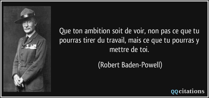 Que ton ambition soit de voir, non pas ce que tu pourras tirer du travail, mais ce que tu pourras y mettre de toi.  - Robert Baden-Powell