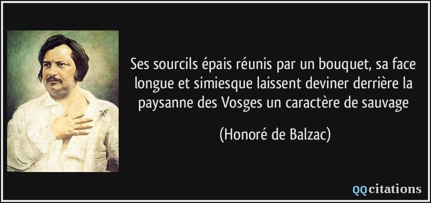 Ses sourcils épais réunis par un bouquet, sa face longue et simiesque laissent deviner derrière la paysanne des Vosges un caractère de sauvage  - Honoré de Balzac